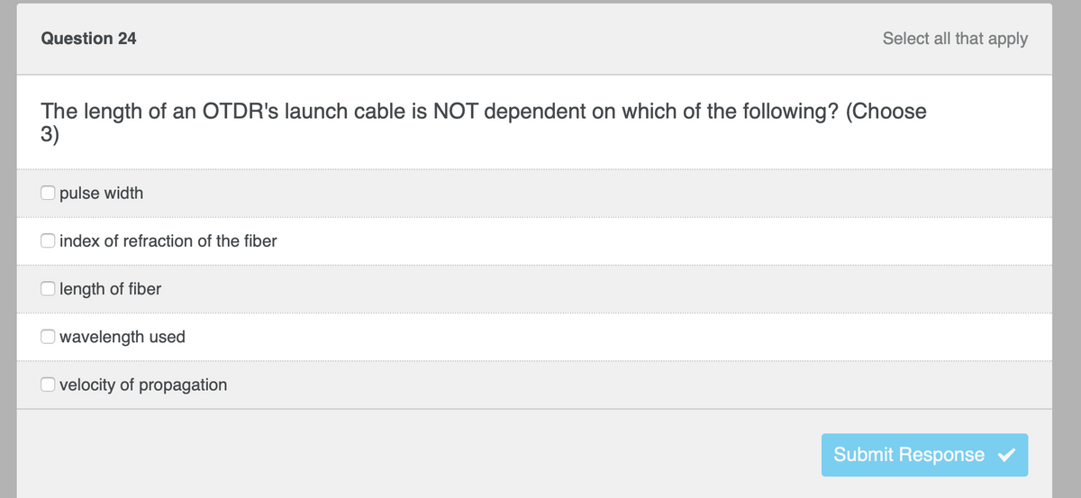 Select all that apply
Question 24
The length of an OTDR's launch cable is NOT dependent on which of the following? (Choose
3)
pulse width
index of refraction of the fiber
length of fiber
wavelength used
velocity of propagation
Submit Response