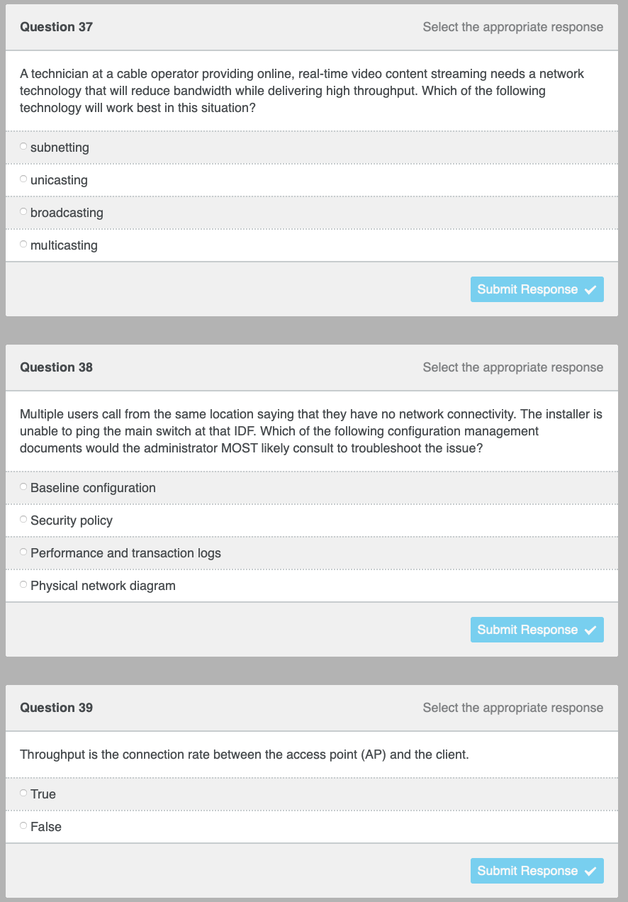 Question 37
Select the appropriate response
A technician at a cable operator providing online, real-time video content streaming needs a network
technology that will reduce bandwidth while delivering high throughput. Which of the following
technology will work best in this situation?
subnetting
unicasting
broadcasting
O multicasting
Submit Response
Question 38
Select the appropriate response
Multiple users call from the same location saying that they have no network connectivity. The installer is
unable to ping the main switch at that IDF. Which of the following configuration management
documents would the administrator MOST likely consult to troubleshoot the issue?
Baseline configuration
Security policy
Performance and transaction logs
O Physical network diagram
Submit Response v
Question 39
Select the appropriate response
Throughput is the connection rate between the access point (AP) and the client.
O True
O False
Submit Response v
