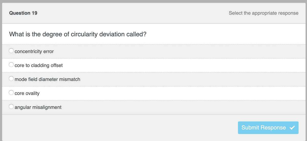 **Question 19** (Select the appropriate response)

**What is the degree of circularity deviation called?**

- [ ] concentricity error
- [ ] core to cladding offset
- [ ] mode field diameter mismatch
- [ ] core ovality
- [ ] angular misalignment

*Submit Response* (Button with a blue checkmark)

---

**Explanation:**

This is a multiple-choice question asking about the terminology used to describe circularity deviation. The students are asked to select the appropriate term from the following options:

1. Concentricity error
2. Core to cladding offset
3. Mode field diameter mismatch
4. Core ovality
5. Angular misalignment 

To answer the question, students need to be familiar with the concepts of fiber optics or related technical fields where such terms are commonly used.