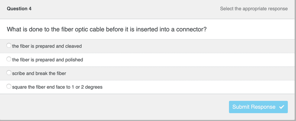 **Question 4**

**Select the appropriate response**

**What is done to the fiber optic cable before it is inserted into a connector?**

- the fiber is prepared and cleaved
- the fiber is prepared and polished
- scribe and break the fiber
- square the fiber end face to 1 or 2 degrees

**Submit Response button**