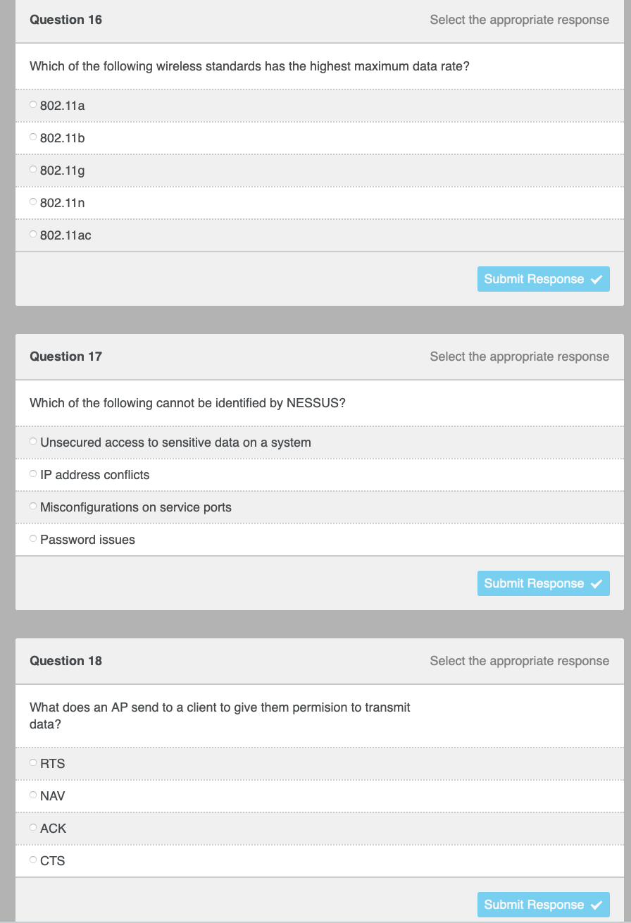 Question 16
Select the appropriate response
Which of the following wireless standards has the highest maximum data rate?
802.11a
O 802.11b
802.11g
O 802.11n
802.11ac
Submit Response v
Question 17
Select the appropriate response
Which of the following cannot be identified by NESSUS?
O Unsecured access to sensitive data on a system
O IP address conflicts
O Misconfigurations on service ports
O Password issues
Submit Response v
Question 18
Select the appropriate response
What does an AP send to a client to give them permision to transmit
data?
O RTS
O NAV
O ACK
O CTS
Submit Response
