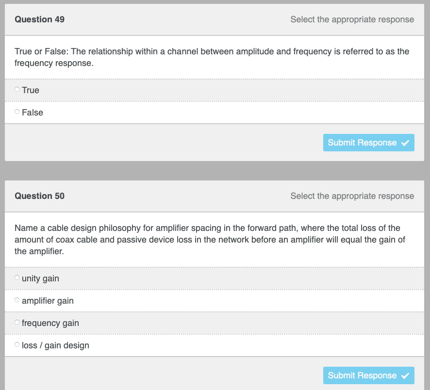 Question 49
Select the appropriate response
True or False: The relationship within a channel between amplitude and frequency is referred to as the
frequency response.
True
O False
Submit Response
Question 50
Select the appropriate response
Name a cable design philosophy for amplifier spacing in the forward path, where the total loss of the
amount of coax cable and passive device loss in the network before an amplifier will equal the gain of
the amplifier.
Ⓒunity gain
Ⓒamplifier gain
Ofrequency gain
Submit Response ✔
loss / gain design