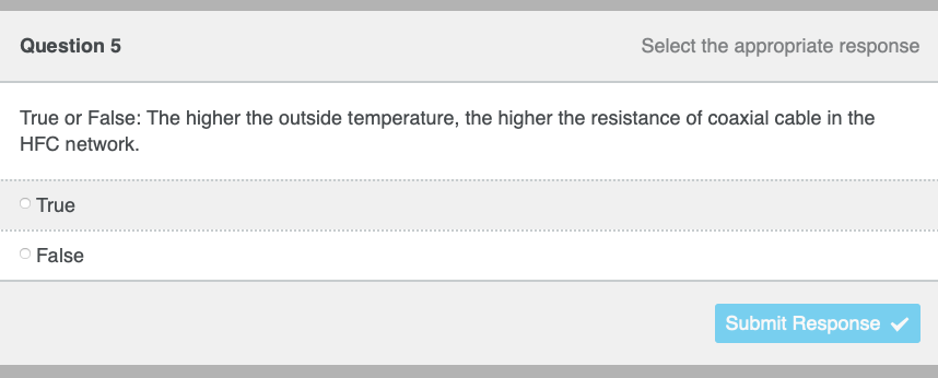 Question 5
True or False: The higher the outside temperature, the higher the resistance of coaxial cable in the
HFC network.
True
Select the appropriate response
O False
Submit Response