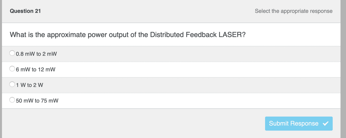 Question 21
What is the approximate power output of the Distributed Feedback LASER?
0.8 mW to 2 mW
6 mW to 12 mW
1 W to 2 W
50 mW to 75 mW
Select the appropriate response
Submit Response