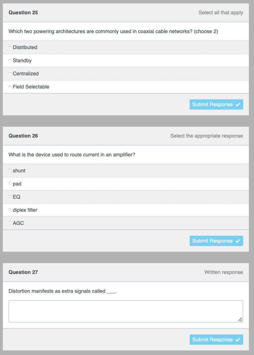 Select all that apply
o pad
EQ
diplex filter
Question 25
Which two powering architectures are commonly used in coaxial cable networks? (choose 2)
Distributed
Standby
Centralized
nField Selectable
Submit Response
Question 26
Select the appropriate response
What is the device used to route current in an amplifier?
shunt
O AGC
Submit Response
Question 27
Distortion manifests as extra signals called
Written response
Submit Response