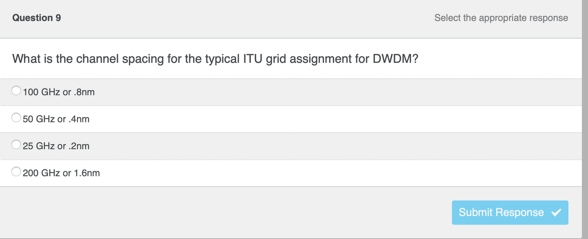 Question 9
What is the channel spacing for the typical ITU grid assignment for DWDM?
100 GHz or .8nm
50 GHz or .4nm
25 GHz or .2nm
200 GHz or 1.6nm
Select the appropriate response
Submit Response