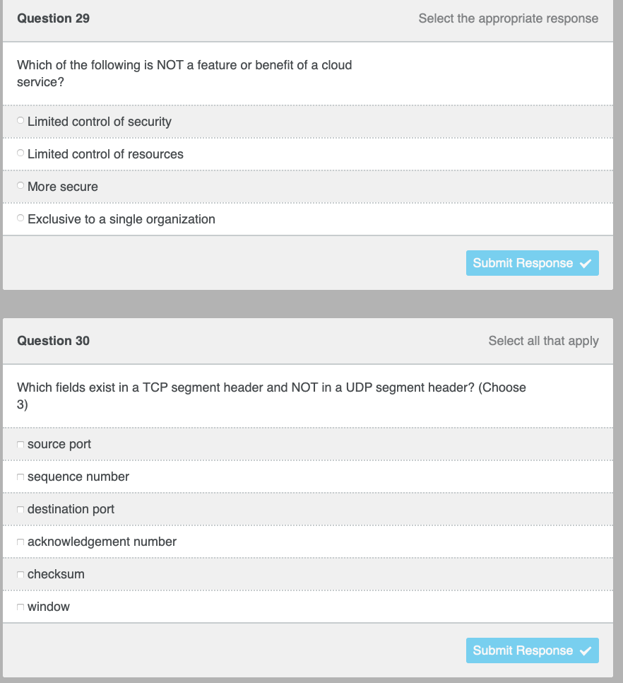 Question 29
Select the appropriate response
Which of the following is NOT a feature or benefit of a cloud
service?
Limited control of security
O Limited control of resources
More secure
O Exclusive to a single organization
Submit Response
Question 30
Select all that apply
Which fields exist in a TCP segment header and NOT in a UDP segment header? (Choose
3)
source port
n sequence number
n destination port
n acknowledgement number
n checksum
O window
Submit Response
