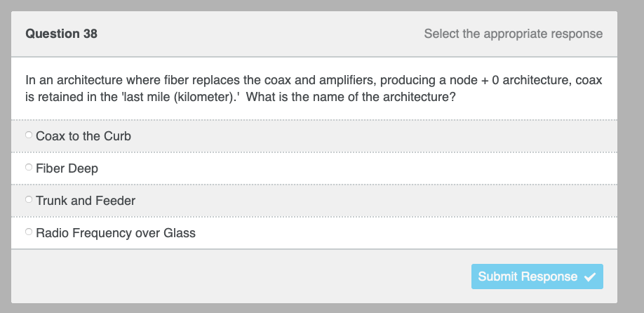 Question 38
Select the appropriate response
In an architecture where fiber replaces the coax and amplifiers, producing a node + 0 architecture, coax
is retained in the last mile (kilometer).' What is the name of the architecture?
O Coax to the Curb
Fiber Deep
Trunk and Feeder
Radio Frequency over Glass
Submit Response