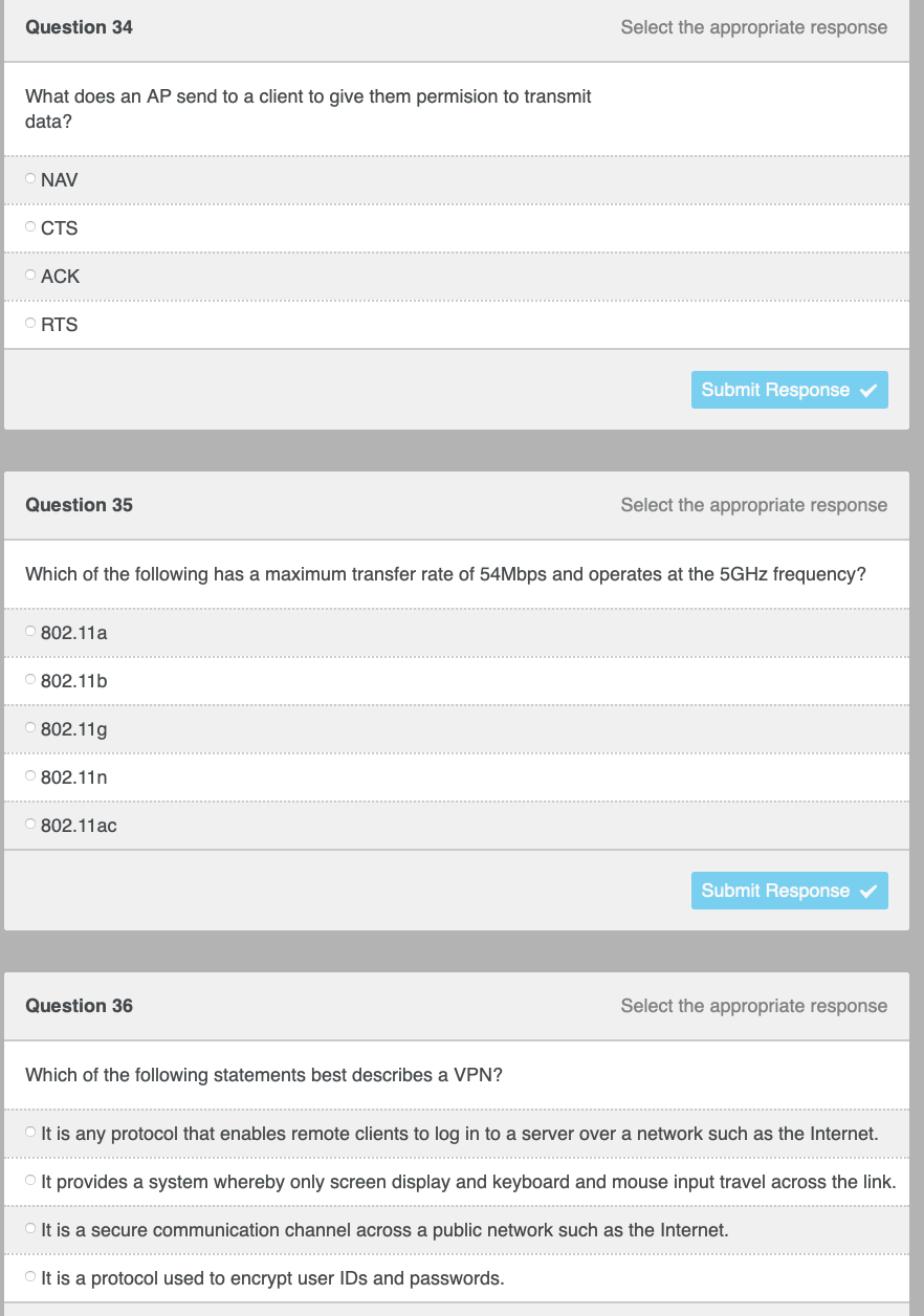 Question 34
Select the appropriate response
What does an AP send to a client to give them permision to transmit
data?
NAV
O CTS
O ACK
O RTS
Submit Response
Question 35
Select the appropriate response
Which of the following has a maximum transfer rate of 54Mbps and operates at the 5GHZ frequency?
O 802.11a
O 802.11b
802.11g
O 802.11n
802.11ac
Submit Response
Question 36
Select the appropriate response
Which of the following statements best describes a VPN?
It is any protocol that enables remote clients to log in to a server over a network such as the Internet.
............... .
O It provides a system whereby only screen display and keyboard and mouse input travel across the link.
..................
It is a secure communication channel across a public network such as the Internet.
It is a protocol used to encrypt user IDs and passwords.
