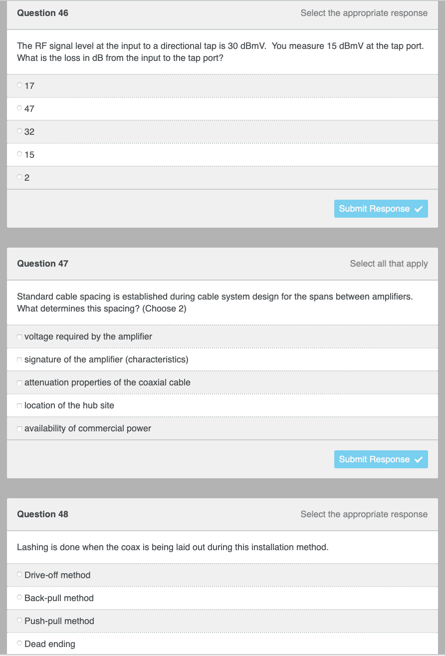Question 46
Select the appropriate response
The RF signal level at the input to a directional tap is 30 dBmV. You measure 15 dBmV at the tap port.
What is the loss in dB from the input to the tap port?
017
○ 47
Ⓒ32
O 15
2
Submit Response ✓
Question 47
Select all that apply
Standard cable spacing is established during cable system design for the spans between amplifiers.
What determines this spacing? (Choose 2)
voltage required by the amplifier
signature of the amplifier (characteristics)
attenuation properties of the coaxial cable
n location of the hub site
availability of commercial power
Submit Response
Question 48
Select the appropriate response
Lashing is done when the coax is being laid out during this installation method.
O Drive-off method
Back-pull method
Push-pull method
Dead ending