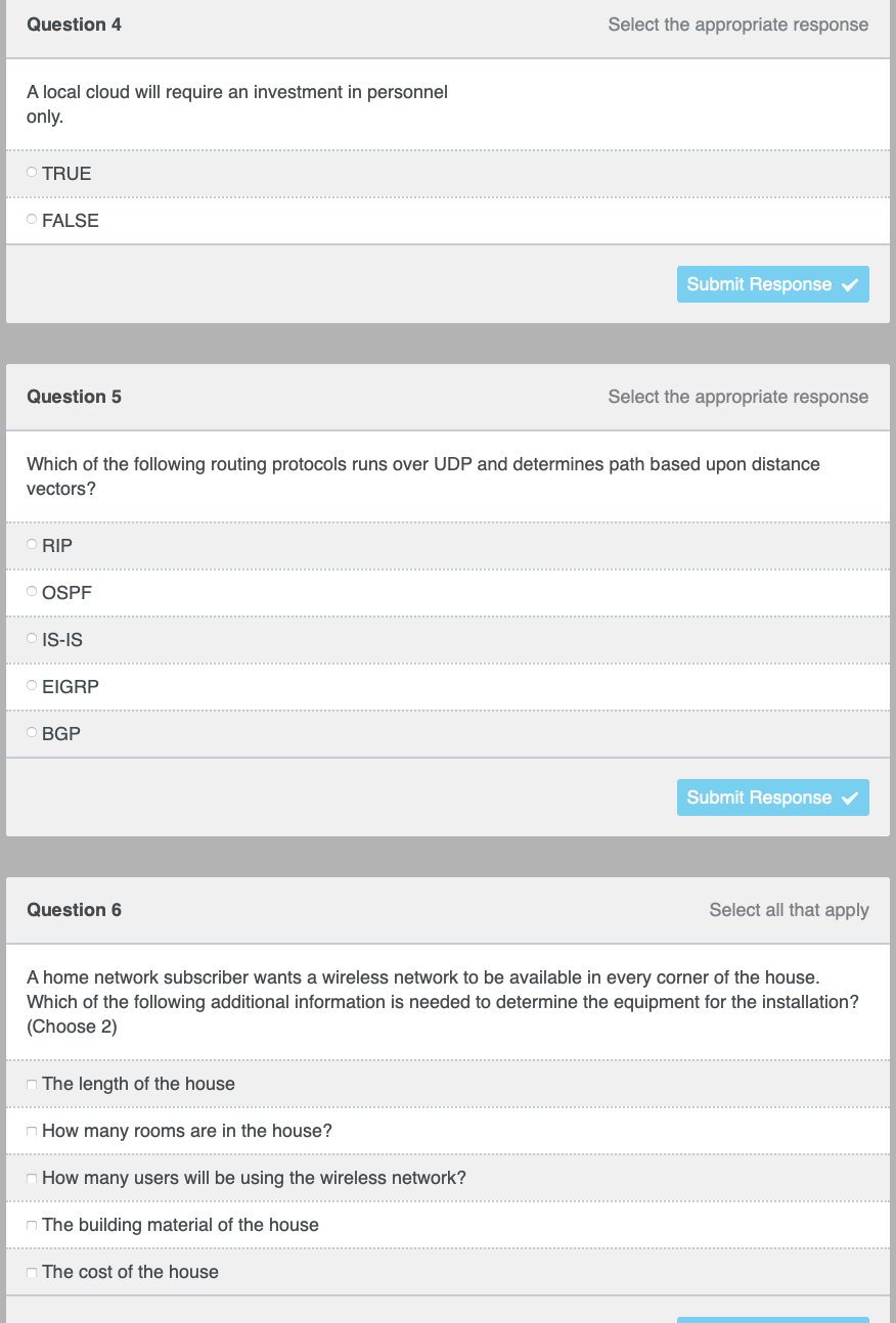 Question 4
Select the appropriate response
A local cloud will require an investment in personnel
only.
OTRUE
O FALSE
Submit Response v
Question 5
Select the appropriate response
Which of the following routing protocols runs over UDP and determines path based upon distance
vectors?
O RIP
O OSPF
O IS-IS
O EIGRP
OBGP
Submit Response v
Question 6
Select all that apply
A home network subscriber wants a wireless network to be available in every corner of the house.
Which of the following additional information is needed to determine the equipment for the installation?
(Choose 2)
n The length of the house
n How many rooms are in the house?
How many users will be using the wireless network?
n The building material of the house
The cost of the house
