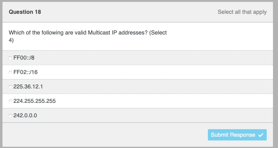 Question 18
Which of the following are valid Multicast IP addresses? (Select
4)
FF00::/8
FF02::/16
225.36.12.1
224.255.255.255
242.0.0.0
Select all that apply
Submit Response ✔