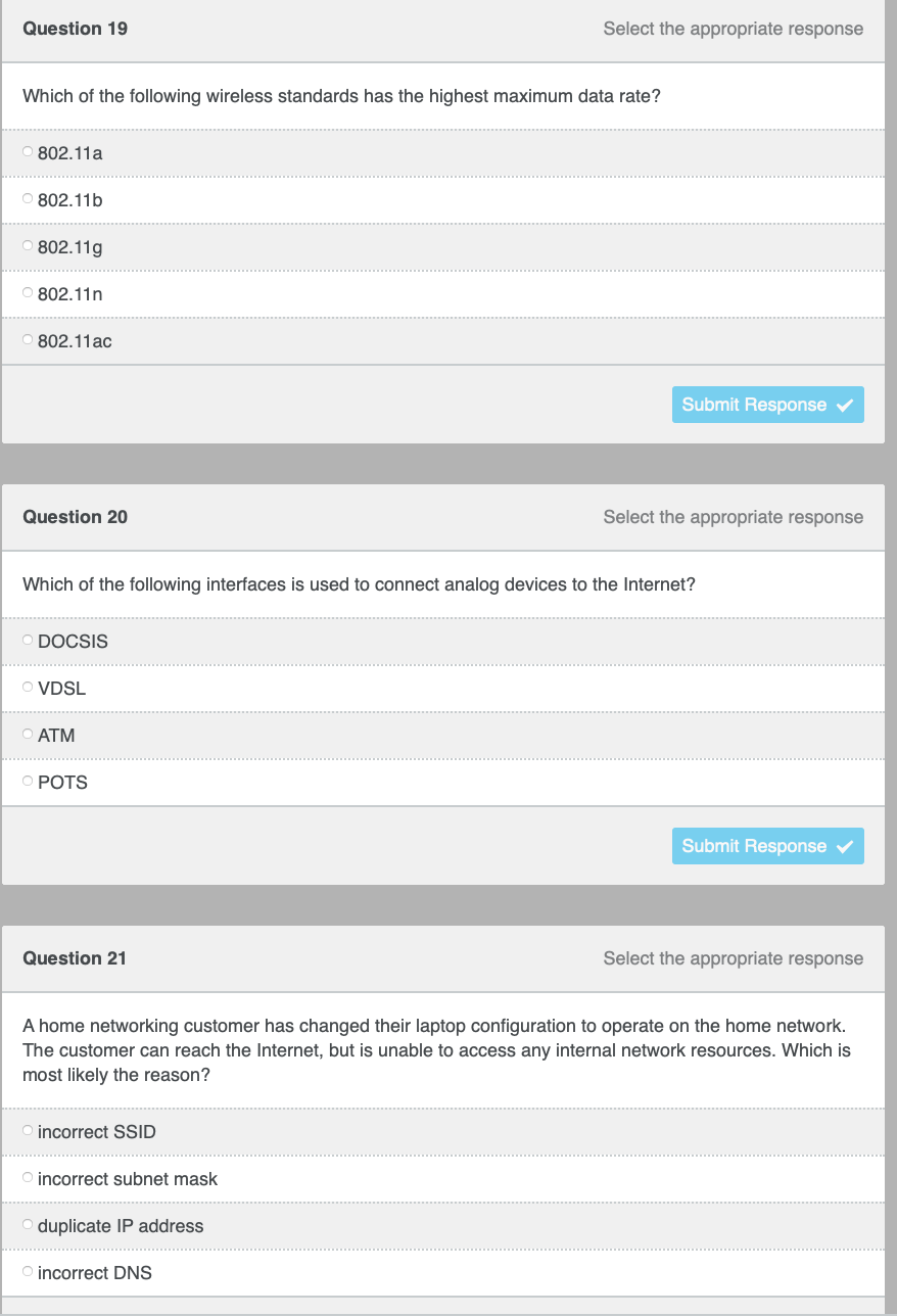 Question 19
Select the appropriate response
Which of the following wireless standards has the highest maximum data rate?
802.11a
O 802.11b
802.11g
O 802.11n
802.11ac
Submit Response v
Question 20
Select the appropriate response
Which of the following interfaces is used to connect analog devices to the Internet?
O DOCSIS
O VDSL
O ATM
O POTS
Submit Response
Question 21
Select the appropriate response
A home networking customer has changed their laptop configuration to operate on the home network.
The customer can reach the Internet, but is unable to access any internal network resources. Which is
most likely the reason?
O incorrect SSID
O incorrect subnet mask
duplicate IP address
O incorrect DNS
