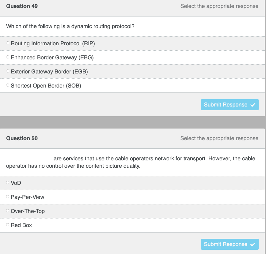 Question 49
Select the appropriate response
Which of the following is a dynamic routing protocol?
Routing Information Protocol (RIP)
O Enhanced Border Gateway (EBG)
Exterior Gateway Border (EGB)
Shortest Open Border (SOB)
Submit Response
Question 50
Select the appropriate response
are services that use the cable operators network for transport. However, the cable
operator has no control over the content picture quality.
O VoD
O Pay-Per-View
Over-The-Top
O Red Box
Submit Response
