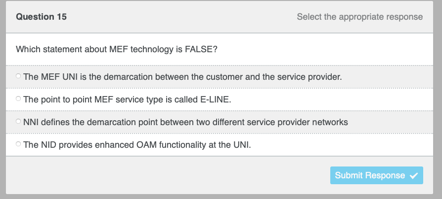 Question 15
Which statement about MEF technology is FALSE?
Select the appropriate response
The MEF UNI is the demarcation between the customer and the service provider.
The point to point MEF service type is called E-LINE.
ONNI defines the demarcation point between two different service provider networks
The NID provides enhanced OAM functionality at the UNI.
Submit Response ✔