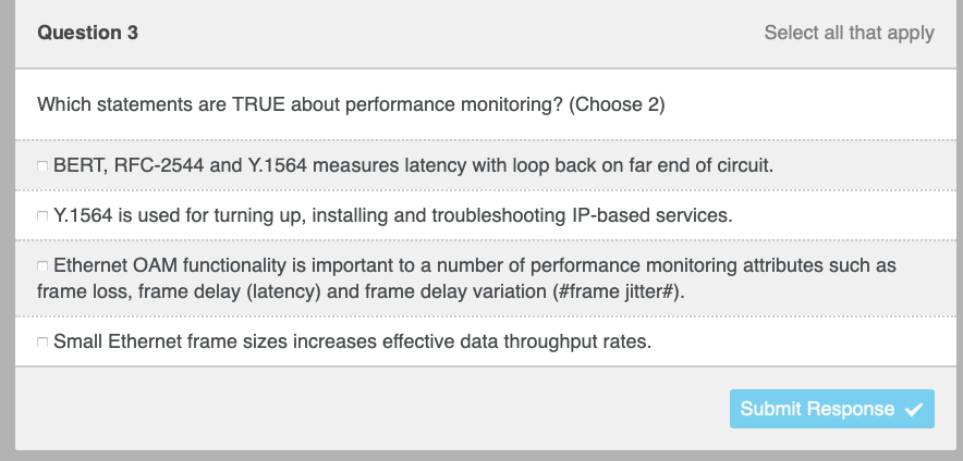 Question 3
Which statements are TRUE about performance monitoring? (Choose 2)
Select all that apply
BERT, RFC-2544 and Y.1564 measures latency with loop back on far end of circuit.
Y.1564 is used for turning up, installing and troubleshooting IP-based services.
Ethernet OAM functionality is important to a number of performance monitoring attributes such as
frame loss, frame delay (latency) and frame delay variation (#frame jitter#).
Small Ethernet frame sizes increases effective data throughput rates.
Submit Response ✔