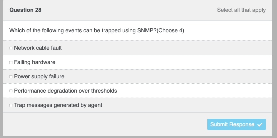 Question 28
Which of the following events can be trapped using SNMP?(Choose 4)
Network cable fault
Failing hardware
Power supply failure
n Performance degradation over thresholds
Trap messages generated by agent
Select all that apply
Submit Response