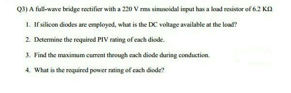 Q3) A full-wave bridge rectifier with a 220 V rms sinusoidal input has a load resistor of 6.2 KN
1. If silicon diodes are employed, what is the DC voltage available at the load?
2. Determine the required PIV rating of each diode.
3. Find the maximum current through each diode during conduction.
4. What is the required power rating of cach diode?
