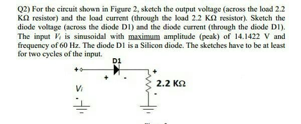 Q2) For the circuit shown in Figure 2, sketch the output voltage (across the load 2.2
KO resistor) and the load current (through the load 2.2 KN resistor). Sketch the
diode voltage (across the diode D1) and the diode current (through the diode D1).
The input Vi is sinusoidal with maximum amplitude (peak) of 14.1422 V and
frequency of 60 Hz. The diode D1 is a Silicon diode. The sketches have to be at least
for two cycles of the input.
D1
2.2 K2
Vi
