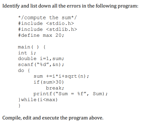 Identify and list down all the errors in the following program:
* /compute the sum*/
#include <stdio.h>
#include <stdlib.h>
#define max 20;
main( ) {
int i;
double i=1,sum;
scanf("%d", &n);
do {
sum +=i*i+sqrt (n);
if(sum>30)
break;
printf("Sum
} while (i<max)
%f", Sum);
}
Compile, edit and execute the program above.
