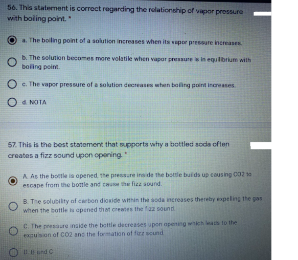 56. This statement is correct regarding the relationship of vapor pressure
with boiling point. *
a. The boiling point of a solution increases when its vapor pressure increases.
b. The solution becomes more volatile when vapor pressure is in equilibrium with
boiling point.
O c. The vapor pressure of a solution decreases when boiling point increases.
O d. NOTA
57. This is the best statement that supports why a bottled soda often
creates a fizz sound upon opening."
A. As the bottle is opened, the pressure inside the bottle builds up causing CO2 to
escape from the bottle and cause the fizz sound.
B. The solubility of carbon dioxide within the soda increases thereby expelling the gas
when the bottle is opened that creates the fizz sound.
C. The pressure inside the bottle decreases upon opening which leads to the
expulsion of CO2 and the formation of fizz sound.
D. B and C
