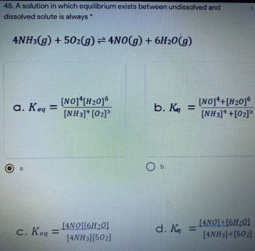 45. A solution in which equilibrium exists between undissolved and
dissolved solute is always *
4NH3(g) + 502(g) = 4N0(g) + 6H20(g)
[NO]*[H20]°
(NH3]* [02]
[NO]*+[H20]6
[NH3]* +[02]°
a. Keq =
b. K =
a.
[4NO][6H20]
d. Ka =
[4NO]+[6H20]
c. Keq =
[4NH3]+[502]
%3D
[4NH 3][502)
