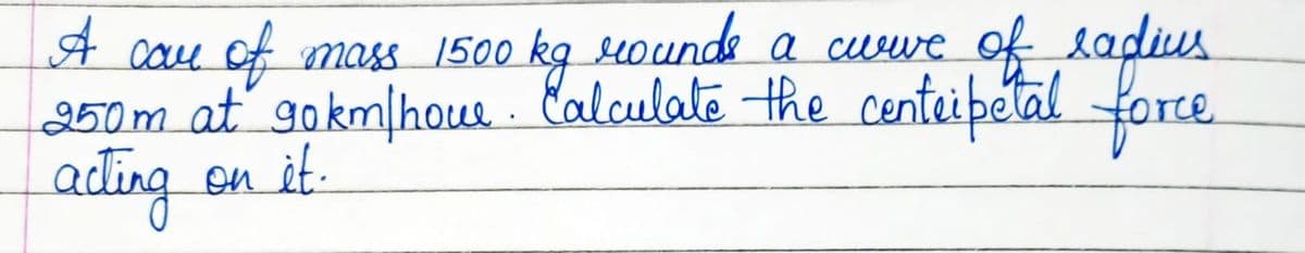 A care of mass 1500 kg rounds a curve of radius
250m at gokm/houe. Calculate the centripetal force
acting
on it.