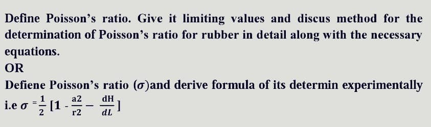 Define Poisson's ratio. Give it limiting values and discus method for the
determination of Poisson's ratio for rubber in detail along with the necessary
equations.
OR
Defiene Poisson's ratio (o)and derive formula of its determin experimentally
a2
i.e o = ²/11 - 1²/²2 -
dH
1
]