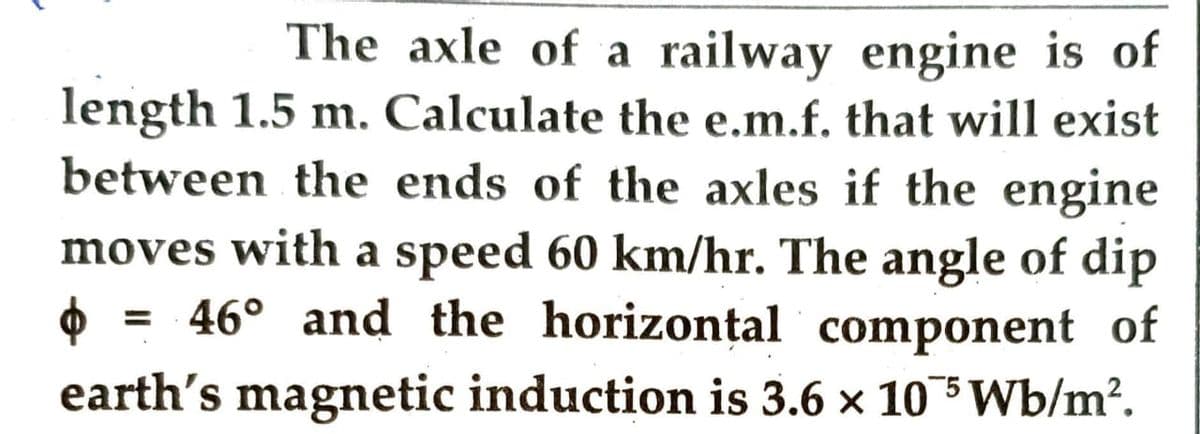 The axle of a railway engine is of
length 1.5 m. Calculate the e.m.f. that will exist
between the ends of the axles if the engine
moves with a speed 60 km/hr. The angle of dip
$ = 46° and the horizontal component of
earth's magnetic induction is 3.6 × 10 5 Wb/m².