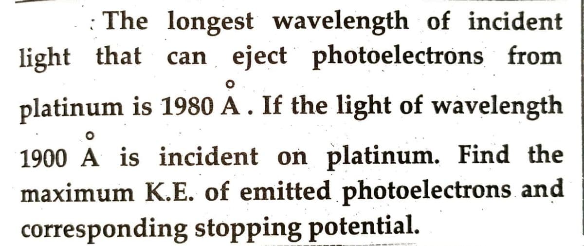 The longest wavelength of incident
light that can eject photoelectrons from
platinum is 1980 A . If the light of wavelength
1900 A is incident on platinum. Find the
maximum K.E. of emitted photoelectrons and
corresponding stopping potential.