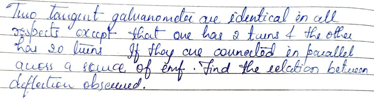 Two tangent galvanomor que
identical in all
2
grupects except that one has a tuens I the other
has 20 luens If they are connected in parallel
awess a sence of emf. Find the relation between
deflection observed.