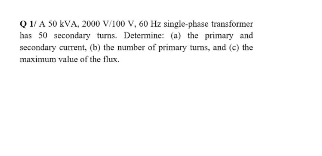 Q 1/ A 50 kVA, 2000 V/100 V, 60 Hz single-phase transformer
has 50 secondary turns. Determine: (a) the primary and
secondary current, (b) the number of primary turns, and (c) the
maximum value of the flux.
