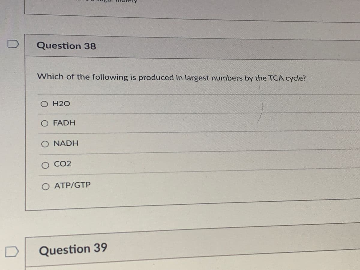 Question 38
Which of the following is produced in largest numbers by the TCA cycle?
O H2O
O FADH
O NADH
O CO2
O ATP/GTP
Question 39
