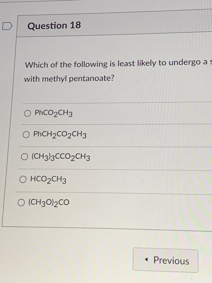 D
Question 18
Which of the following is least likely to undergo a s
with methyl pentanoate?
O PHCO2CH3
O PHCH2CO2CH3
O (CH3)3CCO2CH3
O HCO2CH3
O (CH30)2CO
« Previous
