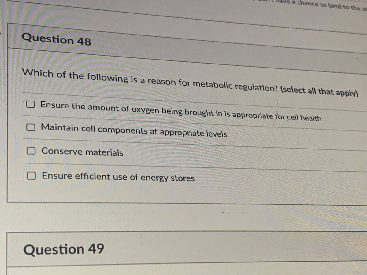 e a chance to bind to the at
Question 48
Which of the following is a reason for metabolic regulation? (select all that apply)
OEnsure the amount of oxygen being brought in is appropriate for cell health
OMaintain cell components at appropriate levels
OConserve materials
Ensure efficient use of energy stores
Question 49
