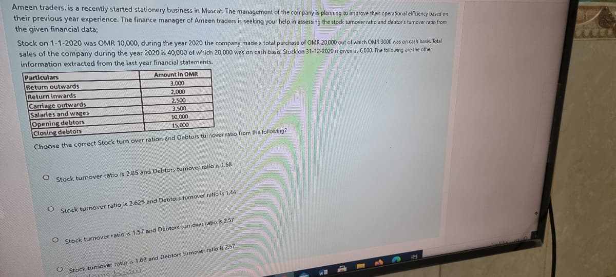 Ameen traders. is a recently started stationery business in Muscat. The management of the company is planning to improve their operational efficiency based on
their previous year experience. The finance manager of Ameen traders is seeking your help in assessing the stock turnover ratio and debtor's turnover ratio from
the given financial data;
Stock on 1-1-2020 was OMR 10,000, during the year 2020 the company made a total purchase of OMR 20000 out of which OMR 3000 was on cash basis. Total
sales of the company during the year 2020 is 40,000 of which 20,000 was on cash basis. Stock on 31-12-2020 is given as 6,000. The following are the other
information extracted from the last year financial statements.
Particulars
Amount In OMR
Return outwards
Return inwards
Carriage outwards
Salaries and wages
3,000
2,000
2,500
3,500
Opening debtors
Closing debtors
10,000
15,000
Choose the correct Stock tum over ration and Debtors turnover ratio from the following?
O Stock turnover ratio is 2.85 and Debtors turnover ratio is 1.68
Stock turnover ratio is 2.625 and Debtors turnover ratio is 144
Stock turnover ratio is 1.57 and Debtors turnover ratio is 2,57
Stock turnover ratio is 1.68 and Debtors turnover ratio is 2.57
