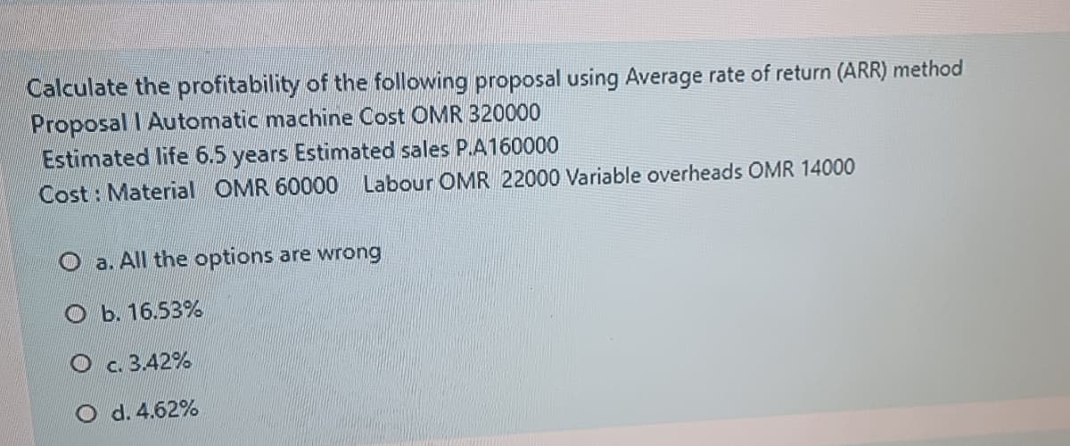 Calculate the profitability of the following proposal using Average rate of return (ARR) method
Proposal I Automatic machine Cost OMR 320000
Estimated life 6.5 years Estimated sales P.A160000
Cost : Material OMR 60000
Labour OMR 22000 Variable overheads OMR 14000
O a. All the options are wrong
Оь. 16.53%
О С.3.42%
O d. 4.62%
