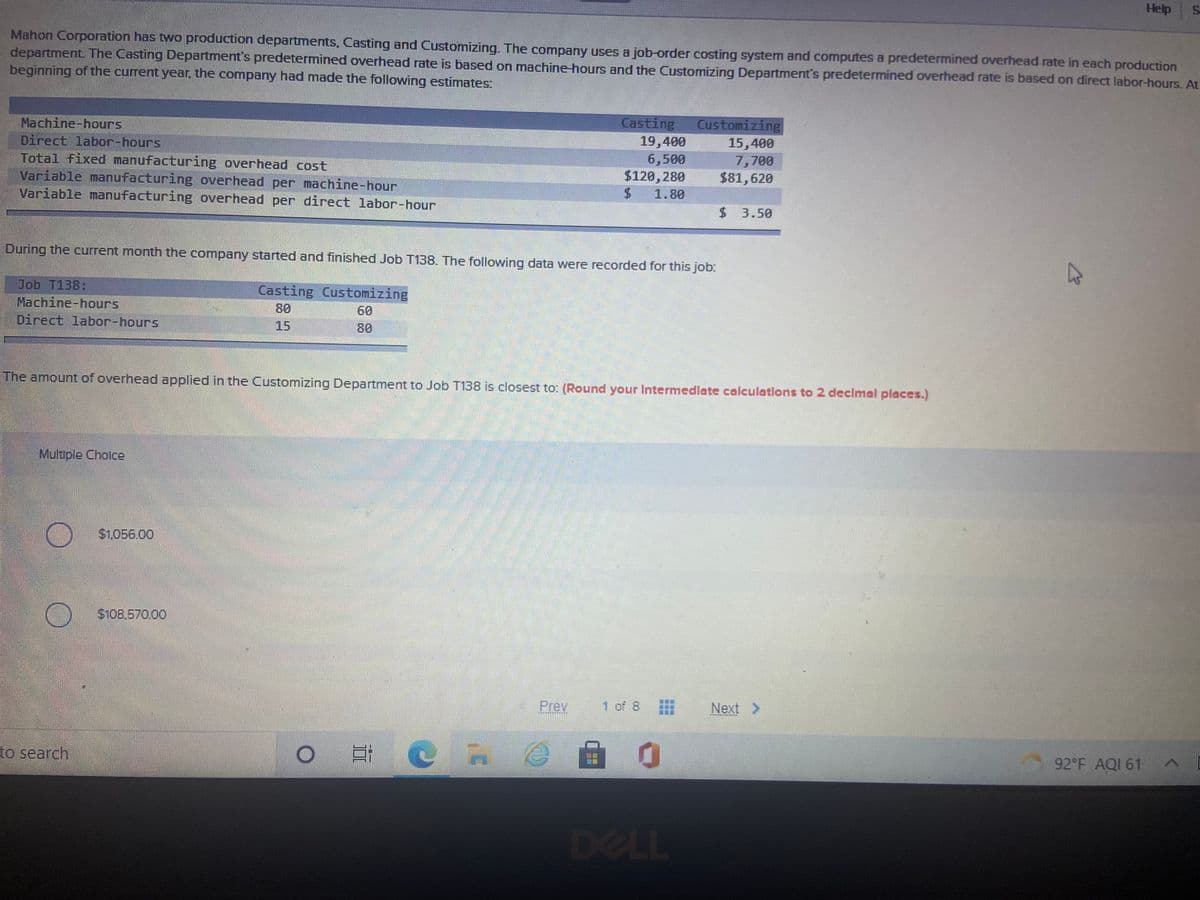 Help
Mahon Corporation has two production departments, Casting and Customizing. The company uses a job-order costing system and computes a predetermined overhead rate in each production
department The Casting Department's predetermined overhead rate is based on machine-hours and the Customizing Department's predetermined overhead rate is based on direct labor-hours. At
beginning of the current year, the company had made the following estimates:
Casting
19,400
6,500
$120, 280
Customizing
15,400
7,700
$81,620
Machine-hours
Direct labor-hours
Total fixed manufacturing overhead cost
Variable manufacturing overhead per machine-hour
Variable manufacturing overhead per direct labor-hour
1.80
$3.50
During the current month the company started and finished Job T138. The following data were recorded for this job:
Job T138:
Machine-hours
Direct labor-hours
Casting Customizing
80
60
15
80
The amount of overhead applied in the Customizing Departmet to Job T138 is closest to: (Round your lIntermedlate calculations to 2 declmal places.)
Muluple Cholce
$1.056.00
$108.570.00
Prev
1 of 8
Next >
工 美
92 F AQI 61
to search
DELL

