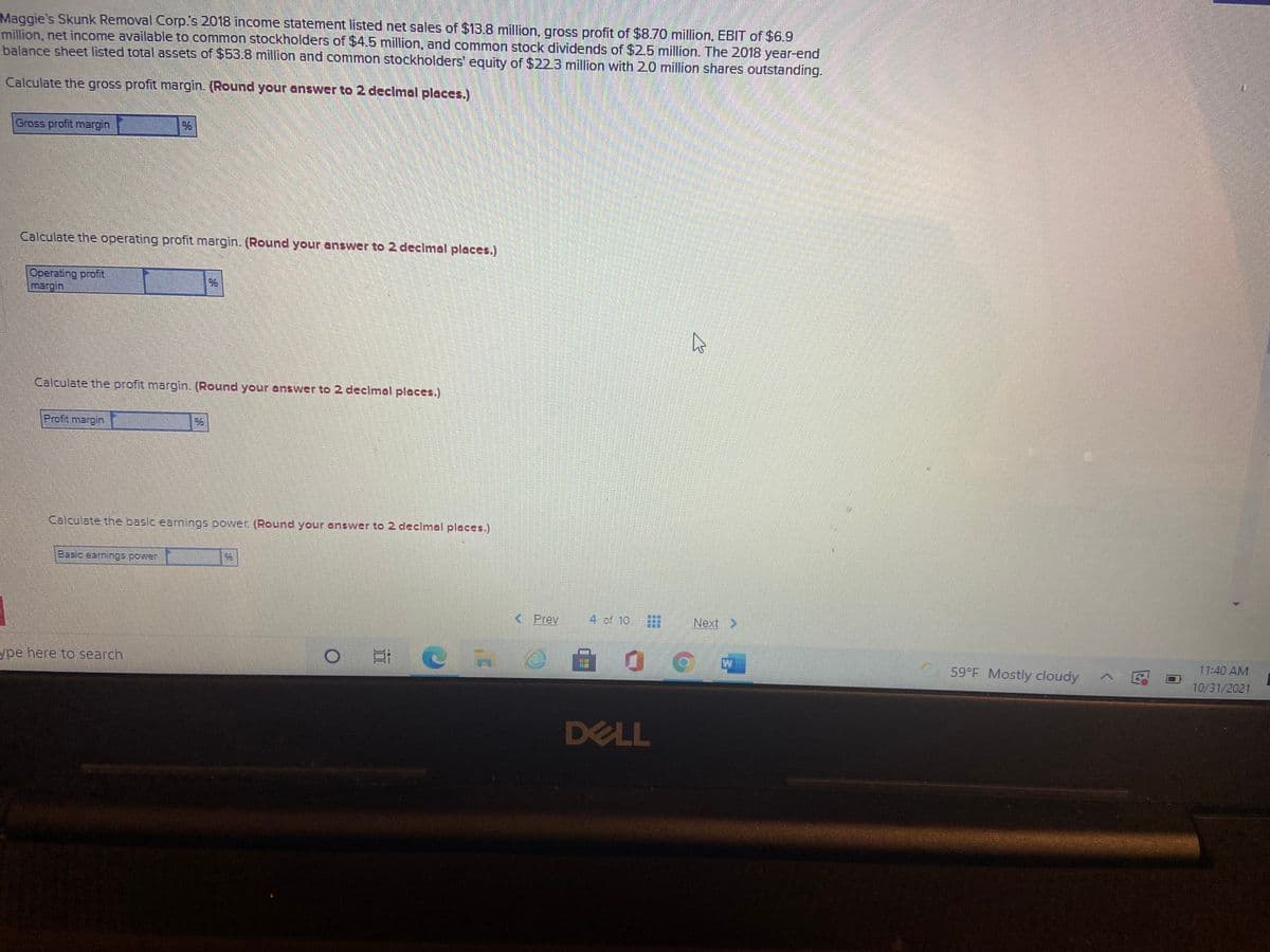 Maggie's Skunk Removal Corp.s 2018 income statement listed net sales of $13.8 million, gross profit of $8.70 million, EBIT of $6.9
million, net income available to common stockholders of $4.5 million, and common stock dividends of $25 million. The 2018 year-end
balance sheet listed total assets of $53.8 million and common stockholders' equity of $223 million with 20 million shares outstanding.
Calculate the gross profit margin. (Round your answer to 2 declmal places.)
Gross profit margin
Calculate the operating profit margin. (Round your answer to 2 declmal places.)
Operating profit
Calculate the profit margin. (Round your answer to 2 declmal places.)
Profit margin
Calculate the basic earnings power (Round your answer to 2 declmal places.)
Basic earnings power
< Prev
4 of 10
Next >
11:40 AM
59 F Mostly cloudy
ype here to search
10/31/2021
DELL
