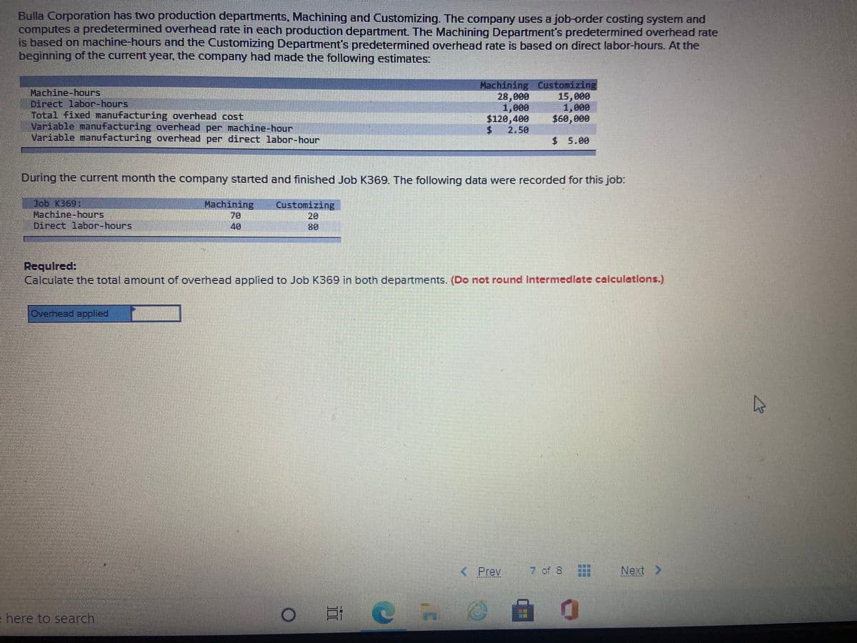 Bulla Corporation has two production departments, Machining and Customizing. The company uses a job-order costing system and
computes a predetermined overhead rate in each production department The Machining Department's predetermined overhead rate
is based on machine-hours and the Customizing Department's predetermined overhead rate is based on direct labor-hourS. At the
beginning of the current year, the company had made the following estimates:
Machine-hours
Direct labor-hours
Total fixed manufacturing overhead cost
Variable manufacturing overhead per machine-hour
Variable manufacturing overhead per direct labor-hour
Machining Čustomizing
28,000
1,000
$120,400
2.50
15,000
1,000
$60,000
$ 5.00
During the current month the company started and finished Job K369. The following data were recorded for this job:
Job K369:
Machine-hours
Direct labor-hours,
Machining
70
40
Customizing
20
8.
Required:
Calculate the total amount of overhead applied to Job K369 in both departments. (Do not round Intermedlate calculatlons.)
Overhead aplied
KPrev
7 of 8
Next >
滿
here to search

