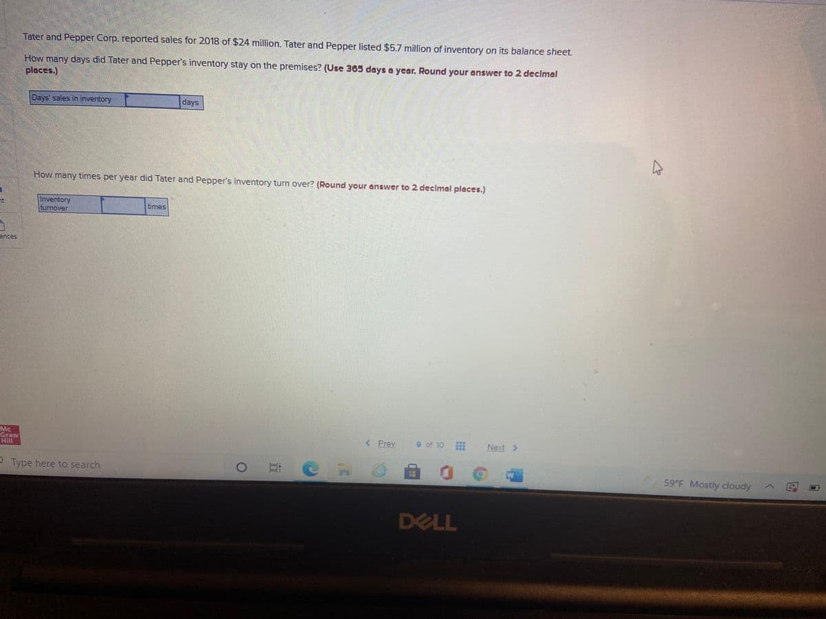 Tater and Pepper Corp. reported sales for 2018 of $24 million. Tater and Pepper listed $5.7 million of inventory on its balance sheet.
How many days did Tater and Pepper's inventory stay on the premises? (Use 365 days a year. Round your answer to 2 declmal
places.)
Days' sales in inventory
days
How many times per year did Tater and Pepper's inventory turn over? (Round your answer to 2 declmal
aces.)
Inventory
turnover
times
ences
Mc
Graw
Hill
< Prev
9 of 10
Next >
PType here to search
59 F Mostly cloudy
DELL
