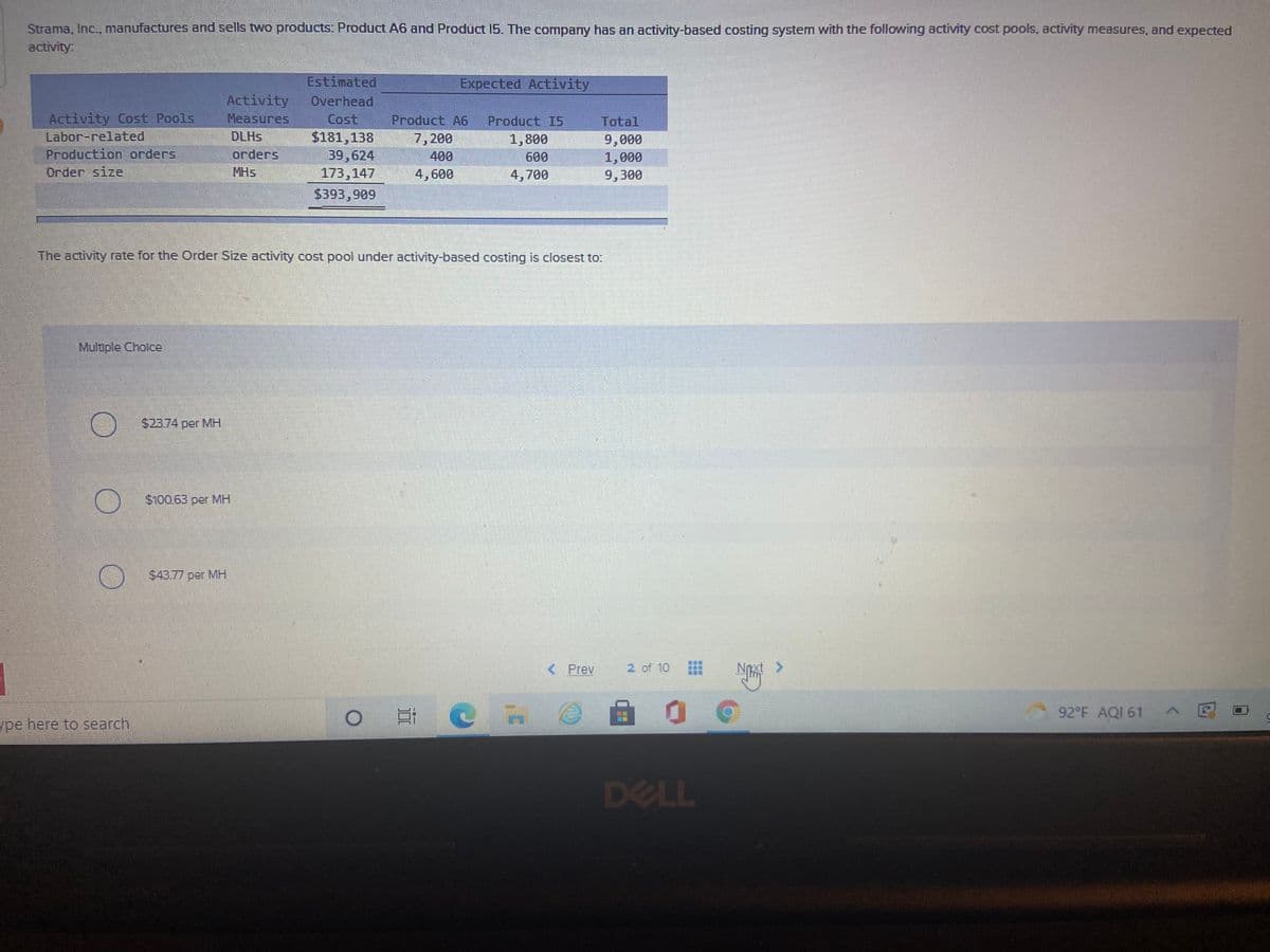 Strama, Inc., manufactures and sells two products: Product A6 and Product 15. The company has an activity-based costing system with the following activity cost pools, activity measures, and expected
activity
Estimated
Expected Activity
Activity
Overhead
Activity Cost Pools
Labor-related
Production orders
Measures
Cost
$181,138
39,624
173,147
Product A6
Product I5
1,800
Total
DLHS
7,200
400
9,000
orders
600
1,000
Order size
MHS
4,600
4,700
9,300
$393,909
The activity rate for the Order Size activity cost pool under activity-based costing is closest to:
Multiple Cholce
$23.74 per MH
$100.63 per MH
$43.77 per MH
< Prev
2 of 10
Noxt >
自 。
92 F AQI 61
ype here to search
DELL
