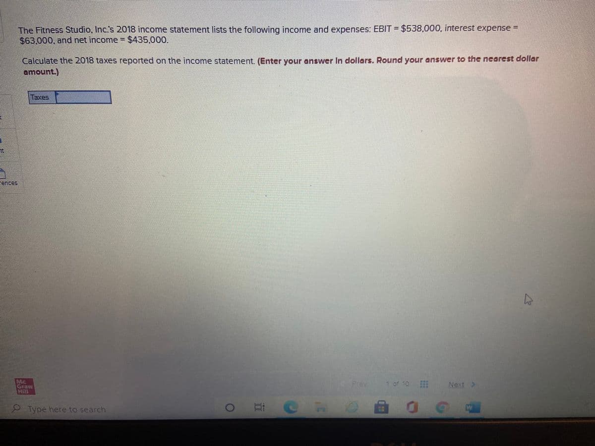 The Fitness Studio, Inc's 2018 income statement lists the following income and expenses: EBIT = $538,000, interest expense =
S63.000. and net income = $435,000.
Calculate the 2018 taxes reported on the income statement. (Enter your answer In dollars. Round your answer to the neorest dollar
amount.)
Taxes
ences
Mc
Graw
Hill
1 of 10 E
Prev
Next >
Type here to search
