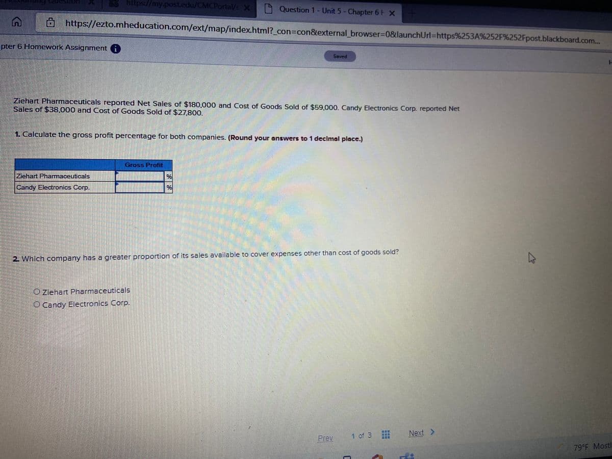 https://my-post.edu/CMCPortal/s X
9 Question 1- Unit 5- Chapter 6H X
https://ezto.mheducation.com/ext/map/index.html?_con=con&external_browser=D0&launchUrl=https%253A%252F%252Fpost.blackboard.com..
pter 6 Homework Assignment i
Saved
Ziehart Pharmaceuticals reported Net Sales of $180,000 and Cost of Goods Sold of $59,000. Candy Electronics Corp. reported Net
Sales of $38,000 and Cost of Goods Sold of $27,800.
1. Calculate the gross profit percentage for both companies. (Round your answers to 1 decimal place.)
Gross Profnt
Ziehart Pharmaceuticals
Candy Electronics Corp.
2. Which company has a greater proportion of its sales available to cover expenses other than cost of goods sold?
O Ziehart Pharmaceuticals
O Candy Electronics Corp.
1 of 3
Next >
Prev
79 F Mostl
