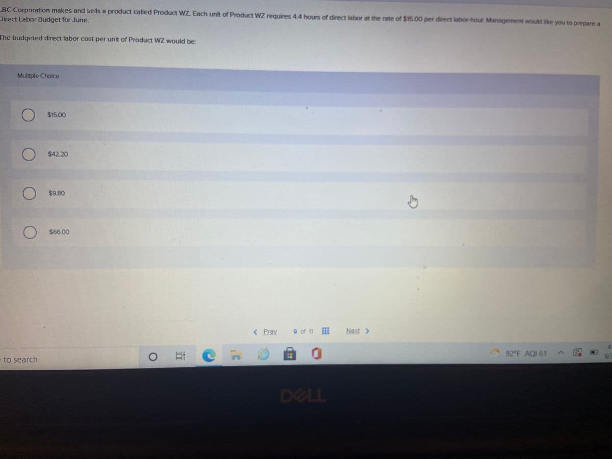 BC Corporation makes and sells a product called Product WZ. Each unit of Product WZ requires 4,4 hours of direct labor at the rate of $15.00 per direct labor-hour Management would like you to prepare a
Direct Labor Budget for June.
The budgeted direct labor cost per unit of Product WZ would be:
Multiple Cholce
O $15.00
$42.20
$9.80
$66.00
( Prev
9 of 11
Next >
92 F AQI 61
9/3
e to search
DELL
