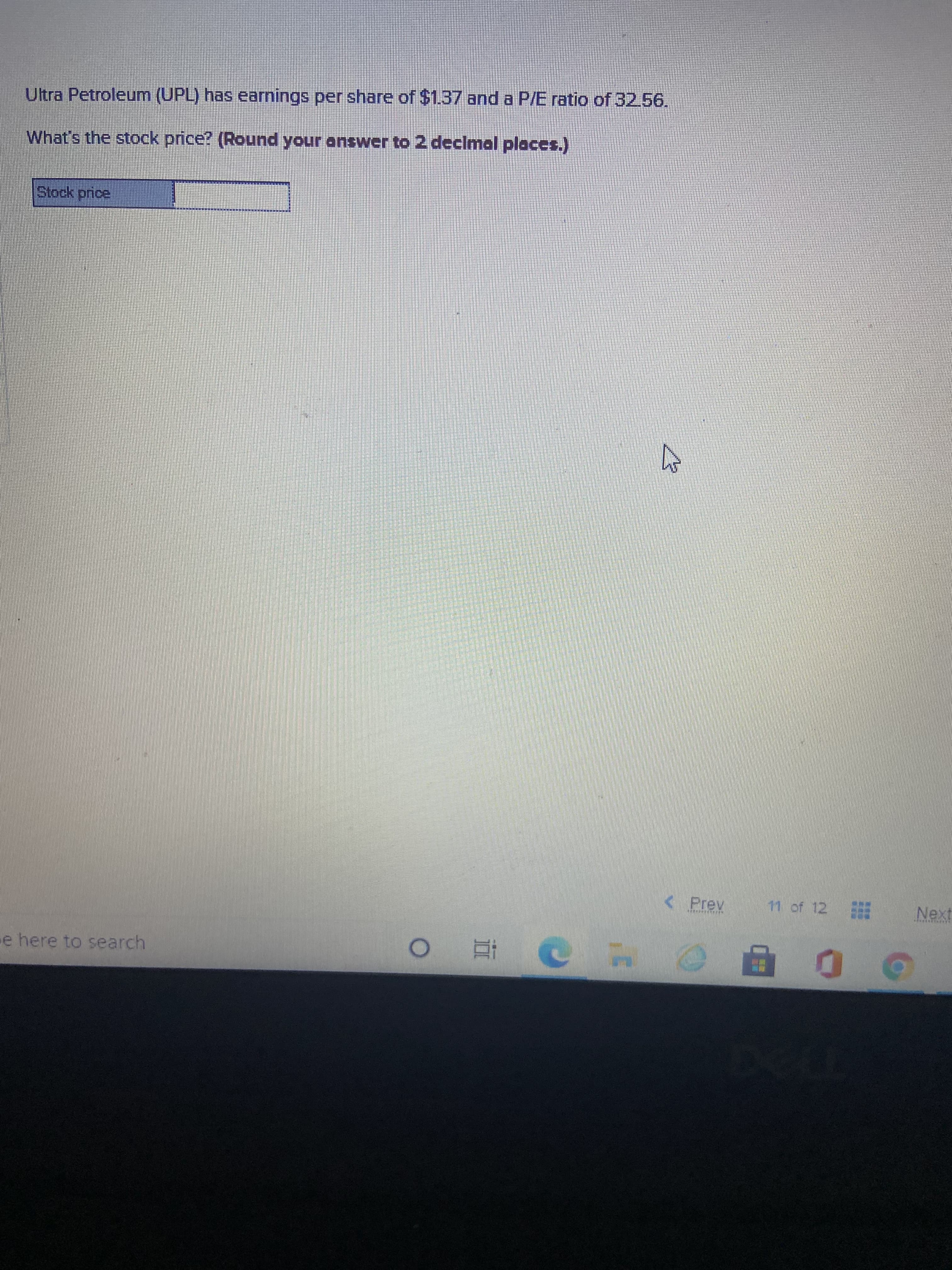 Ultra Petroleum (UPL) has earnings per share of $1.37 and a P/E ratio of 32.56.
What's the stock price? (Round your answer to 2 declmal places.)
Stock price
< Prev
11 of 12
Next
e here to search
直 。
