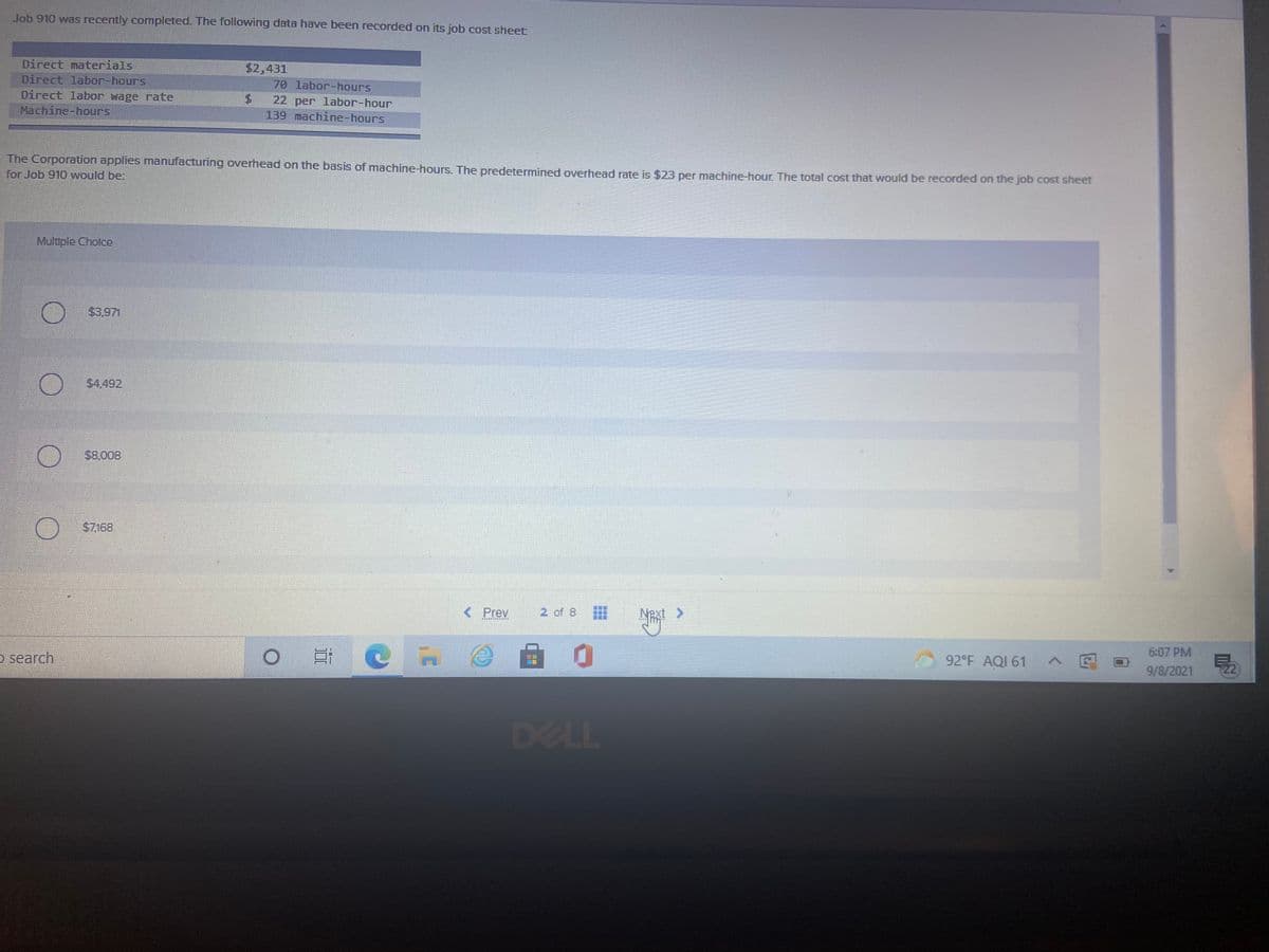 Job 910 was recently completed. The following data have been recorded on its job cost sheet
Direct materials
$2,431
Direct labor-hours
70 labor-hours
Direct labor wage rate
Machine-hours
$.
22 per labor-hour
139 machine-hours
The Corporation applies manufacturing overhead on the basis of machine-hours. The predetermined overhead rate is $23 per machine-hour. The total cost that would be recorded on the job cost sheet
for Job 910 would be:
Multple Cholce
$3.971
$4.492
$8.008
$7.168
< Prev
2 of 8
Next >
6:07 PM
O search
92°F AQI 61
へ回
9/8/2021
22
DELL
