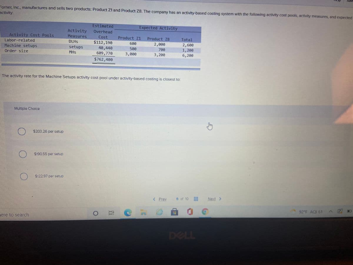 Forner, Inc., manufactures and sells two products: Product Z1 and Product Z8. The company has an activity-based costing system with the following activity cost pools, activity measures, and expected
activity
Estimated
Expected Activity
Activity
Overhead
Activity Cost Pools
Labor-related
Measures
Cost
Product Z1
Product Z8
Total
DLHS
$112,190
40,440
609,770
600
2,000
Machine setups
Оrder size
2,600
1,200
6, 200
setups
500
700
MHs
3,000
3,200
$762,400
The activity rate for the Machine Setups activity cost pool under activity-based costing is closest to:
Multiple Cholce
$203.26 per setup
$190.55 per setup
$122.97 per setup
< Prev
6 of 10
Next >
92 F AQI 61
nere to search
DELL
