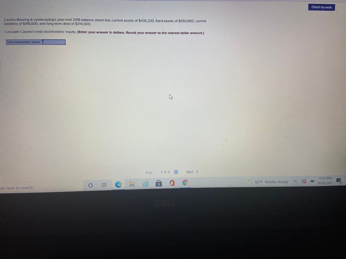 Check my work
Casello Mowing & Landscaping's year-end 2018 balance sheet lists current assets of $435,200, fixed assets of $550,800, current
liabilities of $416.600, and long-term debt of $314,500.
Calculate Casello's total stockholders' equity. (Enter your answer In dollars. Round your answer to the nearest dollar amount.)
Total stockholders' equity
Prev
1 of 5
Next >
12:15 PM
62°F Mostly cloudy E
10/30/2021
pe here to search
DEL
