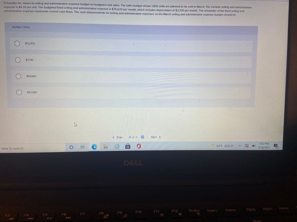 Schuepfer Inc. bases its selling and administrative expense budget on budgeted unit sales. The sales budget shows 1,800 units are planned to be sold in March. The variable selling and administrative
expense is $4.30 per unit. The budgeted fixed selling and administrative expense is $35,620 per month, which includes depreciation of $2.700 per month. The remainder of the fixed selling and
administrative expense represents current cash flows. The cash disbursements for selling and administrative expenses on the March selling and administrative expense budget should be:
Multple Choice
$32,920
$7740
$40.660
$43.360
< Prev
6 of 11
Next >
4:32 PM
92°F AQI 61
9/30/2021
21
- here to search
DELL
PgUp
PgDn
Home
F10
F11
F12
PrtScr
Insert
Delete
F7
F8
F9
F3
F4
F5
F6
Num
